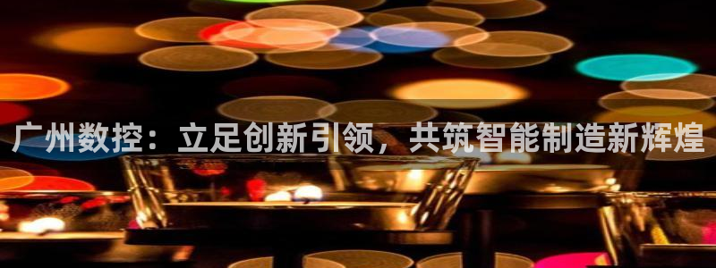 天辰娱乐链接：广州数控：立足创新引领，共筑智能制造新辉煌