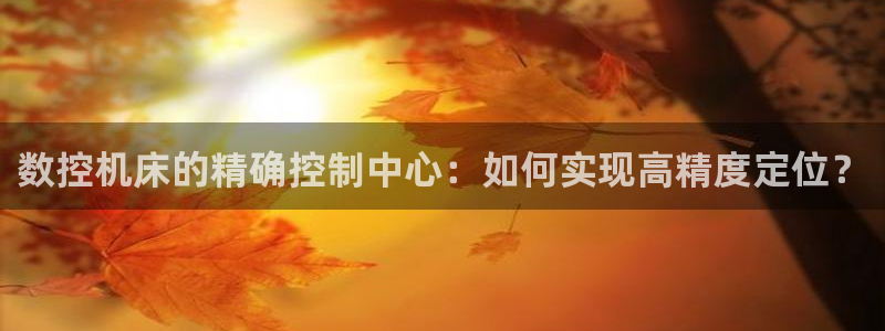 北京天辰娱乐:数控机床的精确控制中心:如何实现高精度定位?